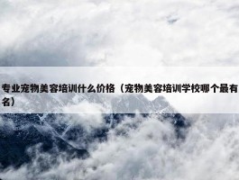 专业宠物美容培训什么价格（宠物美容培训学校哪个最有名）