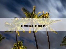 抖音谁最皮 抖音皮幼