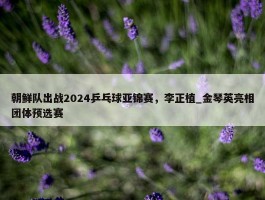 朝鲜队出战2024乒乓球亚锦赛，李正植_金琴英亮相团体预选赛