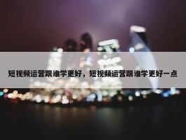 短视频运营跟谁学更好，短视频运营跟谁学更好一点