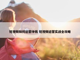 短视频如何运营挣钱 短视频运营实战全攻略