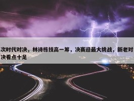 次时代对决，林诗栋技高一筹，决赛迎最大挑战，新老对决看点十足