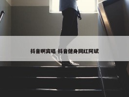 抖音啊宾唱 抖音健身网红阿斌