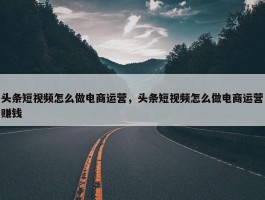 头条短视频怎么做电商运营，头条短视频怎么做电商运营赚钱