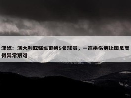 津媒：澳大利亚锋线更换5名球员，一连串伤病让国足变得异常艰难