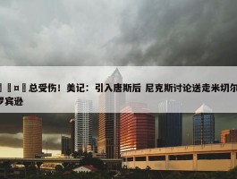 🤕总受伤！美记：引入唐斯后 尼克斯讨论送走米切尔-罗宾逊