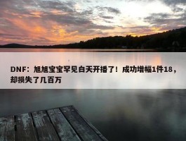 DNF：旭旭宝宝罕见白天开播了！成功增幅1件18，却损失了几百万