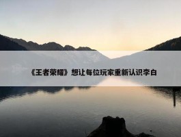 《王者荣耀》想让每位玩家重新认识李白