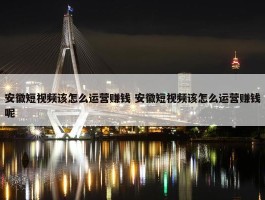 安徽短视频该怎么运营赚钱 安徽短视频该怎么运营赚钱呢