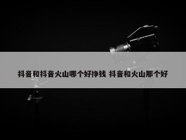 抖音和抖音火山哪个好挣钱 抖音和火山那个好