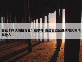 西亚卡姆谈领袖角色：这很棒 走出舒适区继续成长带动其他人