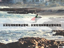 长安短视频需要运营吗，长安短视频需要运营吗现在