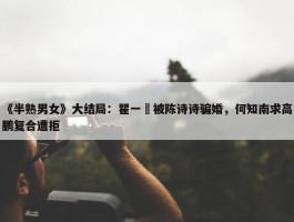 《半熟男女》大结局：瞿一芃被陈诗诗骗婚，何知南求高鹏复合遭拒