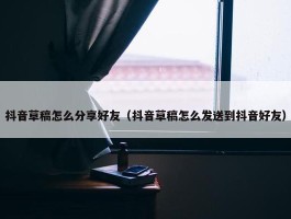 抖音草稿怎么分享好友（抖音草稿怎么发送到抖音好友）