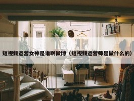 短视频运营女神是谁啊微博（短视频运营师是做什么的）