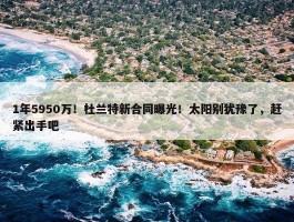 1年5950万！杜兰特新合同曝光！太阳别犹豫了，赶紧出手吧