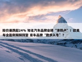 股价暴跌超24% 知名汽车品牌业绩“滑铁卢”！欧美车企盈利频频预警 豪车品牌“跑步入冬”？