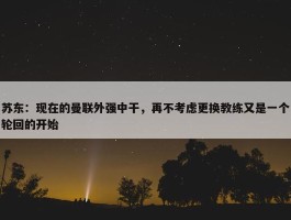 苏东：现在的曼联外强中干，再不考虑更换教练又是一个轮回的开始