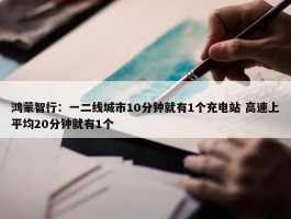 鸿蒙智行：一二线城市10分钟就有1个充电站 高速上平均20分钟就有1个