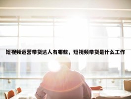 短视频运营带货达人有哪些，短视频带货是什么工作