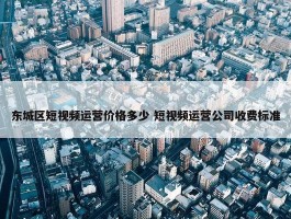 东城区短视频运营价格多少 短视频运营公司收费标准