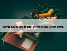 短视频橱窗带货怎么运营 短视频橱窗带货怎么运营好