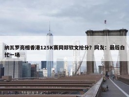 纳瓦罗亮相香港125K赛同郑钦文抢分？网友：最后白忙一场