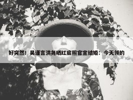 好突然！吴谨言洪尧晒红底照官宣结婚：今天领的