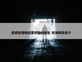 卖房短视频运营好做吗现在 短视频卖房子