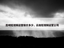 昆明短视频运营报价多少，云南短视频运营公司