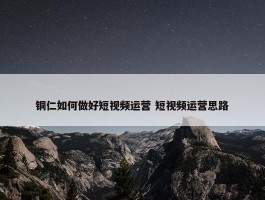 铜仁如何做好短视频运营 短视频运营思路