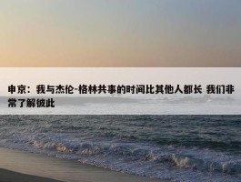 申京：我与杰伦-格林共事的时间比其他人都长 我们非常了解彼此