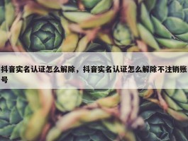 抖音实名认证怎么解除，抖音实名认证怎么解除不注销账号