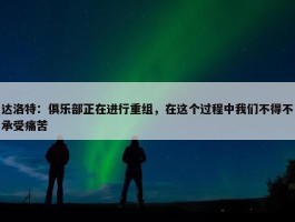 达洛特：俱乐部正在进行重组，在这个过程中我们不得不承受痛苦