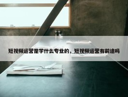 短视频运营是学什么专业的，短视频运营有前途吗