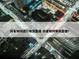 抖音如何进行带货直播 抖音如何带货直播?