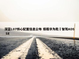 深蓝L07核心配置信息公布 搭载华为乾崑智驾ADS SE