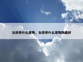 女孩养什么宠物，女孩养什么宠物狗最好