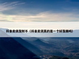 抖音卖货发财不（抖音卖货真的是一个好发展吗）