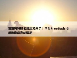 泡泡玛特联名周边又来了！华为FreeBuds 6i潮流降噪声动假期