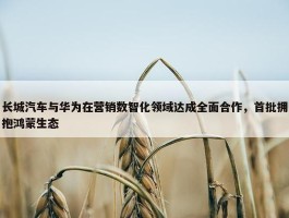 长城汽车与华为在营销数智化领域达成全面合作，首批拥抱鸿蒙生态