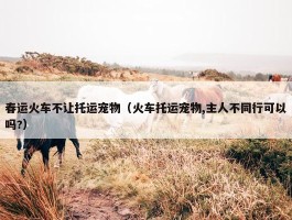 春运火车不让托运宠物（火车托运宠物,主人不同行可以吗?）