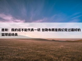 唐斯：我的话不能代表一切 但勒布朗是我们见过最好的篮球运动员