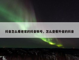 抖音怎么看老家的抖音账号，怎么查看外省的抖音