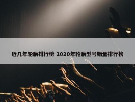 近几年轮胎排行榜 2020年轮胎型号销量排行榜