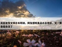 周星驰发文悼念石班瑜，网友感叹吴孟达去世后，又一黄金组合没了