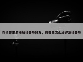 在抖音里怎样加抖音号好友，抖音里怎么加好友抖音号