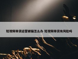 短视频带货运营被骗怎么办 短视频带货有风险吗