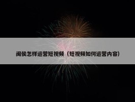 闽侯怎样运营短视频（短视频如何运营内容）