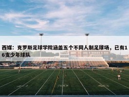 西媒：克罗斯足球学院涵盖五个不同人制足球场，已有16支少年球队